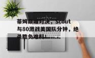AYX SPORTS-关于蒂姆巅峰对决，Scout与80激战美国队分钟，绝杀胜负难料！的信息